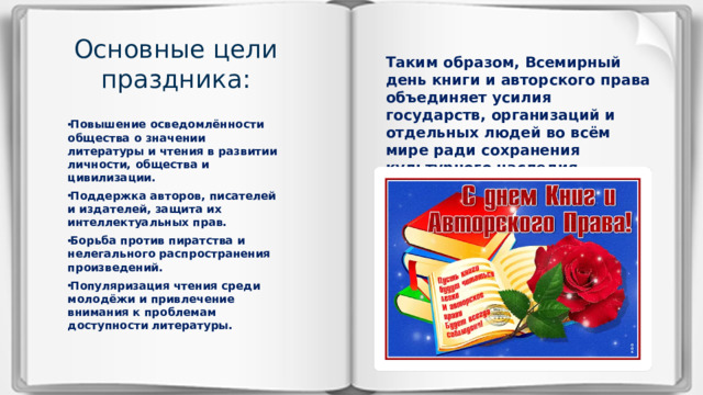 Основные цели праздника:    Таким образом, Всемирный день книги и авторского права объединяет усилия государств, организаций и отдельных людей во всём мире ради сохранения культурного наследия человечества и уважения труда творческих деятелей.