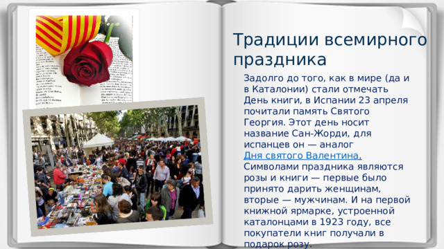 Традиции всемирного праздника Задолго до того, как в мире (да и в Каталонии) стали отмечать День книги, в Испании 23 апреля почитали память Святого Георгия. Этот день носит название Сан-Жорди, для испанцев он — аналог  Дня святого Валентина . Символами праздника являются розы и книги — первые было принято дарить женщинам, вторые — мужчинам. И на первой книжной ярмарке, устроенной каталонцами в 1923 году, все покупатели книг получали в подарок розу.