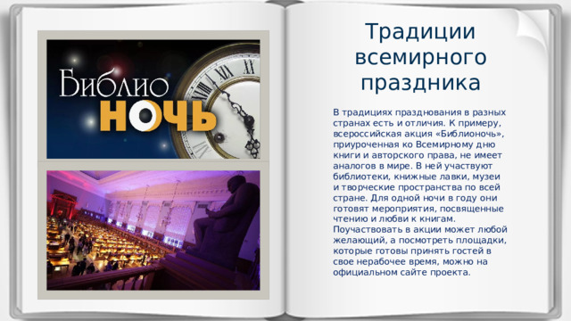 Традиции всемирного праздника В традициях празднования в разных странах есть и отличия. К примеру, всероссийская акция «Библионочь», приуроченная ко Всемирному дню книги и авторского права, не имеет аналогов в мире. В ней участвуют библиотеки, книжные лавки, музеи и творческие пространства по всей стране. Для одной ночи в году они готовят мероприятия, посвященные чтению и любви к книгам. Поучаствовать в акции может любой желающий, а посмотреть площадки, которые готовы принять гостей в свое нерабочее время, можно на официальном сайте проекта. 