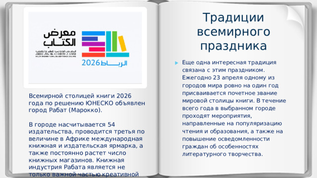 Традиции всемирного праздника Еще одна интересная традиция связана с этим праздником. Ежегодно 23 апреля одному из городов мира ровно на один год присваивается почетное звание мировой столицы книги. В течение всего года в выбранном городе проходят мероприятия, направленные на популяризацию чтения и образования, а также на повышение осведомленности граждан об особенностях литературного творчества. Всемирной столицей книги 2026 года по решению ЮНЕСКО объявлен город Рабат (Марокко). В городе насчитывается 54 издательства, проводится третья по величине в Африке международная книжная и издательская ярмарка, а также постоянно растет число книжных магазинов. Книжная индустрия Рабата является не только важной частью креативной экономики города, но и вносит большой вклад в демократизацию знаний.