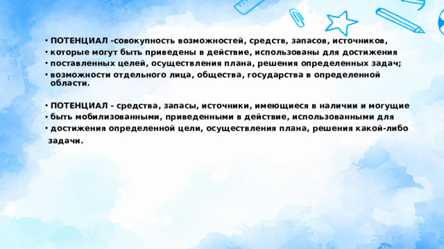ПОТЕНЦИАЛ -совокупность возможностей, средств, запасов, источников, которые могут быть приведены в действие, использованы для достижения поставленных целей, осуществления плана, решения определенных задач; возможности отдельного лица, общества, государства в определенной области.  ПОТЕНЦИАЛ - средства, запасы, источники, имеющиеся в наличии и могущие быть мобилизованными, приведенными в действие, использованными для достижения определенной цели, осуществления плана, решения какой-либо