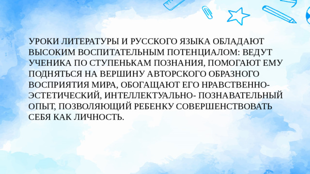 УРОКИ ЛИТЕРАТУРЫ И РУССКОГО ЯЗЫКА ОБЛАДАЮТ ВЫСОКИМ ВОСПИТАТЕЛЬНЫМ ПОТЕНЦИАЛОМ: ВЕДУТ УЧЕНИКА ПО СТУПЕНЬКАМ ПОЗНАНИЯ, ПОМОГАЮТ ЕМУ ПОДНЯТЬСЯ НА ВЕРШИНУ АВТОРСКОГО ОБРАЗНОГО ВОСПРИЯТИЯ МИРА, ОБОГАЩАЮТ ЕГО НРАВСТВЕННО- ЭСТЕТИЧЕСКИЙ, ИНТЕЛЛЕКТУАЛЬНО- ПОЗНАВАТЕЛЬНЫЙ ОПЫТ, ПОЗВОЛЯЮЩИЙ РЕБЕНКУ СОВЕРШЕНСТВОВАТЬ СЕБЯ КАК ЛИЧНОСТЬ.