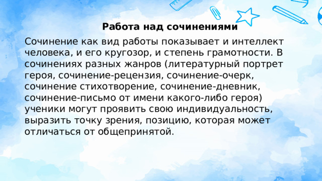 Работа над сочинениями Сочинение как вид работы показывает и интеллект человека, и его кругозор, и степень грамотности. В сочинениях разных жанров (литературный портрет героя, сочинение-рецензия, сочинение-очерк, сочинение стихотворение, сочинение-дневник, сочинение-письмо от имени какого-либо героя) ученики могут проявить свою индивидуальность, выразить точку зрения, позицию, которая может отличаться от общепринятой.