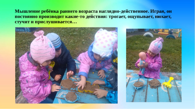 Мышление ребёнка раннего возраста наглядно-действенное. Играя, он постоянно производит какие-то действия: трогает, ощупывает, нюхает, стучит и прислушивается…