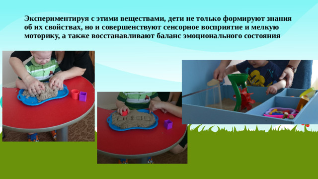 Экспериментируя с этими веществами, дети не только формируют знания об их свойствах, но и совершенствуют сенсорное восприятие и мелкую моторику, а также восстанавливают баланс эмоционального состояния