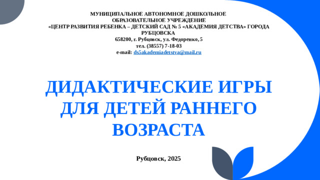 МУНИЦИПАЛЬНОЕ АВТОНОМНОЕ ДОШКОЛЬНОЕ  ОБРАЗОВАТЕЛЬНОЕ УЧРЕЖДЕНИЕ  «ЦЕНТР РАЗВИТИЯ РЕБЕНКА – ДЕТСКИЙ САД № 5 «АКАДЕМИЯ ДЕТСТВА» ГОРОДА РУБЦОВСКА    658200, г. Рубцовск, ул. Федоренко, 5  тел. (38557) 7-18-03  e-mail: ds5akademiadetstva@mail.ru   ДИДАКТИЧЕСКИЕ ИГРЫ ДЛЯ ДЕТЕЙ РАННЕГО ВОЗРАСТА  Рубцовск, 2025
