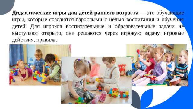 Дидактические игры для детей раннего возраста  — это обучающие игры, которые создаются взрослыми с целью воспитания и обучения детей. Для игроков воспитательные и образовательные задачи не выступают открыто, они решаются через игровую задачу, игровые действия, правила. 