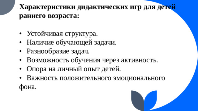 Характеристики дидактических игр для детей раннего возраста:   •  Устойчивая структура.  •  Наличие обучающей задачи.  •  Разнообразие задач.  •  Возможность обучения через активность.  •  Опора на личный опыт детей.  •  Важность положительного эмоционального фона.
