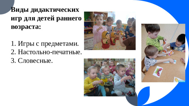 Виды дидактических игр для детей раннего возраста:   1. Игры с предметами.  2. Настольно-печатные.  3. Словесные.