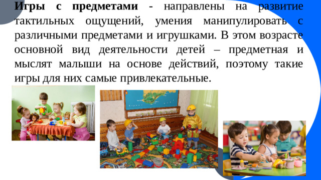 Игры с предметами - направлены на развитие тактильных ощущений, умения манипулировать с различными предметами и игрушками. В этом возрасте основной вид деятельности детей – предметная и мыслят малыши на основе действий, поэтому такие игры для них самые привлекательные.