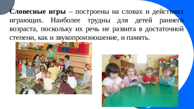 Словесные игры – построены на словах и действиях играющих. Наиболее трудны для детей раннего возраста, поскольку их речь не развита в достаточной степени, как и звукопроизношение, и память.