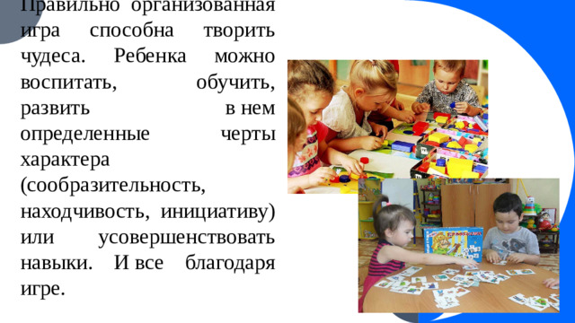 Правильно организованная игра способна творить чудеса. Ребенка можно воспитать, обучить, развить в нем определенные черты характера (сообразительность, находчивость, инициативу) или усовершенствовать навыки. И все благодаря игре.