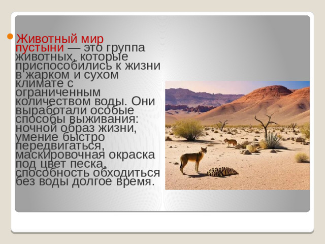 Животный мир пустыни  — это группа животных, которые приспособились к жизни в жарком и сухом климате с ограниченным количеством воды. Они выработали особые способы выживания: ночной образ жизни, умение быстро передвигаться, маскировочная окраска под цвет песка, способность обходиться без воды долгое вре мя. 