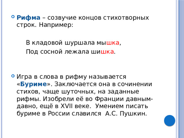 Рифма – созвучие концов стихотворных строк. Например:    В кладовой шуршала мы шка ,   Под сосной лежала ши шка . Игра в слова в рифму называется « Буриме ». Заключается она в сочинении стихов, чаще шуточных, на заданные рифмы. Изобрели её во Франции давным-давно, ещё в XVII веке. Умением писать буриме в России славился А.С. Пушкин.