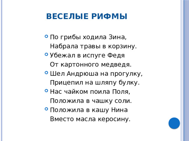 Веселые рифмы По грибы ходила Зина,  Набрала травы в корзину. Убежал в испуге Федя  От картонного медведя. Шел Андрюша на прогулку,  Прицепил на шляпу булку. Нас чайком поила Поля,  Положила в чашку соли. Положила в кашу Нина  Вместо масла керосину.