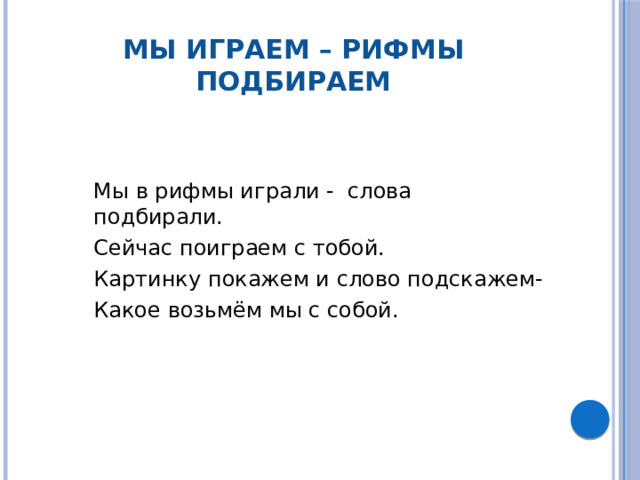 Мы играем – рифмы подбираем  Мы в рифмы играли -  слова подбирали.  Сейчас поиграем с тобой.  Картинку покажем и слово подскажем-  Какое возьмём мы с собой.