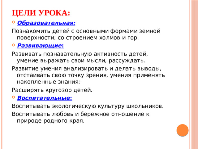 Цели урока: Образовательная: Познакомить детей с основными формами земной поверхности; со строением холмов и гор. Развивающие : Развивать познавательную активность детей, умение выражать свои мысли, рассуждать. Развитие умения анализировать и делать выводы, отстаивать свою точку зрения, умения применять накопленные знания; Расширять кругозор детей. Воспитательные : Воспитывать экологическую культуру школьников. Воспитывать любовь и бережное отношение к природе родного края.