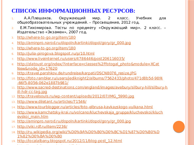 Список информационных ресурсов:  А.А.Плешаков. Окружающий мир. 2 класс. Учебник для общеобразовательных учреждений. – Просвещение, 2012 год.  Е.М.Тихомирова. Тесты по предмету «Окружающий мир». 2 класс. – Издательство «Экзамен», 2007 год. http://where-to-go.org/item/180 http://aminpro.narod.ru/dopoln/kartinki/dopol/gory/gr_000.jpg http://where-to-go.org/item/180 http://julia-pirogova.blogspot.ru/p/10.html http://www.liveinternet.ru/users/4786446/post206116035/ http://zlatoust.org/index/?interface=classes%2Ffotogal_photo&module=XCatNew&node_id=17620 http://travel.parshkov.de/rundreise/karpati/DSCN8076_resize.JPG http://foto.rambler.ru/users/jediknight2/albums/7562433/photo/471d8b5d-98f4-66f5-8056-062e1887b981/ http://www.sacred-destinations.com/england/images/avebury/silbury-hill/silbury-hill-hdr-cc-tag.jpg http://travelsouls.ru/wp-content/uploads/2012/07/IMG_5990.jpg http://www.diletant.ru/articles/71546/ http://www.tourblogger.ru/articles/foto-elbrusa-kavkazskogo-vulkana.html http://www.kamchatsky-krai.ru/volcano/kluchevskaja_gruppa/kluchevskoi/kluchevskoi_main.htm http://aminpro.narod.ru/dopoln/kartinki/dopol/gory/gr_000.jpg http://viki.rdf.ru/item/2236/ http://ru.wikipedia.org/wiki/%D0%9A%D0%B0%D0%BC%D1%87%D0%B0%D1%82%D0%BA%D0%B0 http://localalbany.blogspot.ru/2012/11/blog-post_12.html http://ecoclub.nsu.ru/nature/sib.htm http://geographyofrussia.ru/russkaya-vostochno-evropejskaya-ravnina/