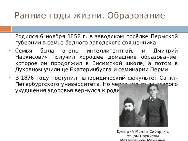 Ранние годы жизни. Образование Родился 6 ноября 1852 г. в заводском посёлке Пермской губернии в семье бедного заводского священника. Семья была очень интеллигентной, и Дмитрий Наркисович получил хорошее домашние образование, которое он продолжил в Висимской школе, а потом в Духовном училище Екатеринбурга и семинарии Перми. В 1876 году поступил на юридический факультет Санкт-Петербургского университета. Но через год из-за резкого ухудшения здоровья вернулся к родителям на Урал. Дмитрий Мамин-Сибиряк с отцом Наркисом Матвеевичем Маминым