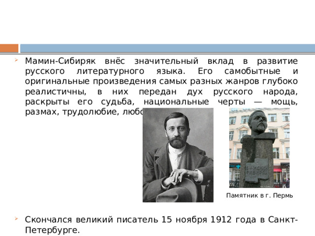 Мамин-Сибиряк внёс значительный вклад в развитие русского литературного языка. Его самобытные и оригинальные произведения самых разных жанров глубоко реалистичны, в них передан дух русского народа, раскрыты его судьба, национальные черты — мощь, размах, трудолюбие, любовь к жизни. Скончался великий писатель 15 ноября 1912 года в Санкт-Петербурге.