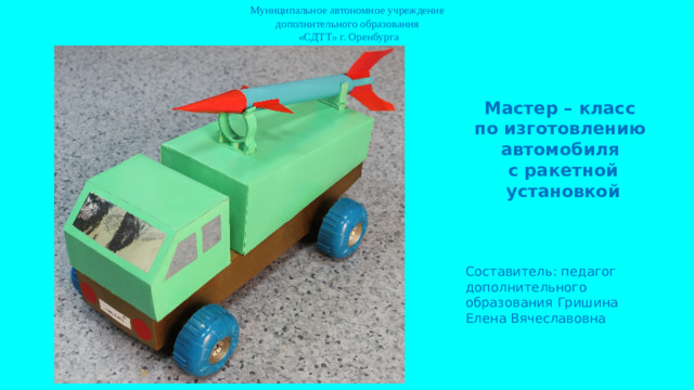 Муниципальное автономное учреждение  дополнительного образования  «СДТТ» г. Оренбурга Мастер – класс по изготовлению автомобиля с ракетной установкой Составитель: педагог дополнительного образования Гришина Елена Вячеславовна
