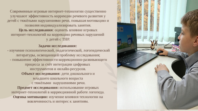 Современные игровые интернет-технологии существенно улучшают эффективность коррекции речевого развития у детей с тяжёлыми нарушениями речи, повышая мотивацию и позволяя индивидуализировать занятия. Цель исследования : оценить влияние игровых интернет‑технологий на коррекцию речевых нарушений у детей с ТНР. Задачи исследования:  - изучение психологической, педагогической, логопедической литературы, освещающей проблему исследования;  - повышение эффективности коррекционно-развивающего процесса за счёт интеграции цифровых инструментов и онлайн-ресурсов. Объект исследования : дети дошкольного и младшего школьного возраста  с тяжёлыми нарушениями речи. Предмет исследования: использование игровых интернет‑технологий в коррекционной работе логопеда. Оценка мотивации: изучение влияния технологии на вовлеченность и интерес к занятиям.