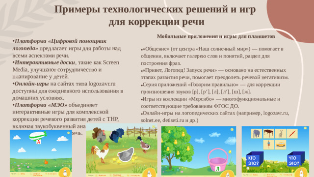 Примеры технологических решений и игр  для коррекции речи Мобильные приложения и игры для планшетов  «Общение» (от центра «Наш солнечный мир») — помогает в общении, включает галерею слов и понятий, раздел для построения фраз. «Привет, Логопед! Запуск речи» — основано на естественных этапах развития речи, помогает преодолеть речевой негативизм. Серия приложений «Говорим правильно» — для коррекции произношения звуков [р], [р’], [л], [л’], [ш], [ж]. Игры из коллекции «Мерсибо» — многофункциональные и соответствующие требованиям ФГОС ДО. Онлайн-игры на логопедических сайтах (например, logozavr.ru, solnet.ee, detiseti.ru и др.)