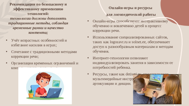 Рекомендации по безопасному и эффективному применению технологий:  технологии должны дополнять традиционные методы, соблюдая временные рамки и качество контента; Онлайн-игры и ресурсы для логопедической работы Онлайн-игры способствуют интерактивному обучению и вовлечению детей в процесс коррекции речи. Использование специализированных сайтов, таких как logozavr.ru и solnet.ee, обеспечивает доступ к разнообразным материалам и методам обучения. Интернет-технологии позволяют индивидуализировать занятия в зависимости от потребностей ребенка. Ресурсы, такие как detiseti.ru, предоставляют мультимедийные инструменты для улучшения артикуляции и дикции.