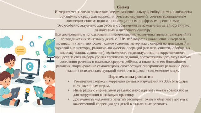 Вывод   Интернет-технологии позволяют создать многоканальную, гибкую и технологически оснащённую среду для коррекции речевых нарушений, сочетая традиционные логопедические методики с инновационными цифровыми решениями.  Это особенно актуально для работы с современным поколением детей, органично включённым в цифровую культуру.  При дозированном использовании информационно-коммуникативных технологий на логопедических занятиях у детей с ТНР наблюдается повышение интереса и мотивации к занятию, более полное усвоение материала с опорой на зрительный и слуховой анализаторы, развитие логических операций (анализа, синтеза, обобщения, классификации, сравнения), возможность индивидуализации коррекционного процесса за счёт выбора уровня сложности заданий, соответствующего актуальному состоянию речевых и языковых средств ребёнка, а также зоне его ближайшего развития. Формирование самоконтроля способствует синхронному развитию речи, высших психических функций личности вцелом в современном мире. Перспективы развития