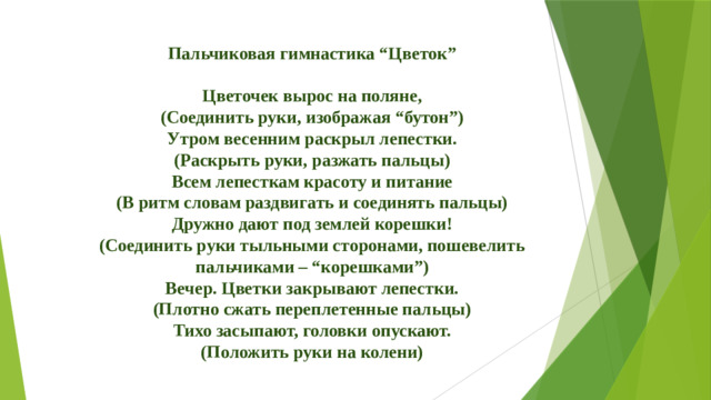 Пальчиковая гимнастика “Цветок”  Цветочек вырос на поляне, (Соединить руки, изображая “бутон”) Утром весенним раскрыл лепестки. (Раскрыть руки, разжать пальцы) Всем лепесткам красоту и питание (В ритм словам раздвигать и соединять пальцы) Дружно дают под землей корешки! (Соединить руки тыльными сторонами, пошевелить пальчиками – “корешками”) Вечер. Цветки закрывают лепестки. (Плотно сжать переплетенные пальцы) Тихо засыпают, головки опускают. (Положить руки на колени)