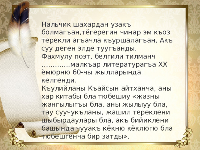 Нальчик шахардан узакъ болмагъан,тёгерегин чинар эм къоз терекли агъачла къуршалагъан, Акъ суу деген элде туугъанды. Фахмулу поэт, белгили тилманч ………….малкъар литературагъа ХХ ѐмюрню 60-чы жылларында келгенди. Къулийланы Къайсын айтханча, аны хар китабы бла тюбешиу «жазны жангылыгъы бла, аны жылыуу бла, тау суучукъланы, жашил тереклени шыбырдаулары бла, акъ бийиклени башында чууакъ кёкню кёклюгю бла тюбешгенча бир затды».