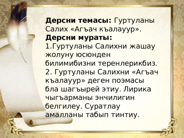 Дерсни темасы: Гуртуланы Салих «Агъач къалауур». Дерсни мураты:  1.Гуртуланы Салихни жашау жолуну юсюнден билимибизни теренлерикбиз . 2. Гуртуланы Салихни «Агъач къалауур» деген поэмасы бла шагъырей этиу. Лирика чыгъарманы энчилигин белгилеу. Суратлау амалланы табып тинтиу.