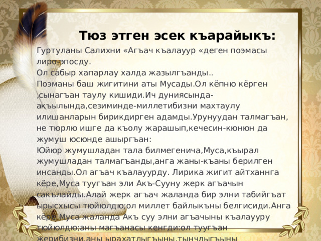 Тюз этген эсек къарайыкъ: Гуртуланы Салихни «Агъач къалауур «деген поэмасы лиро-эпосду. Ол сабыр хапарлау халда жазылгъанды.. Поэманы баш жигитини аты Мусады.Ол кёпню кёрген ,сынагъан таулу кишиди.Ич дуниясында-акъылында,сезиминде-миллетибизни махтаулу илишанларын бирикдирген адамды.Урунуудан талмагъан, не тюрлю ишге да къолу жарашып,кечесин-кюнюн да жумуш юсюнде ашыргъан: Юйюр жумушладан тала билмегенича,Муса,къырал жумушладан талмагъанды,анга жаны-къаны берилген инсанды.Ол агъач къалауурду. Лирика жигит айтханнга кёре,Муса туугъан эли Акъ-Сууну жерк агъачын сакълайды.Алай жерк агъач жаланда бир элни табийгъат ырысхысы тюйюлдю;ол миллет байлыкъны белгисиди.Анга кёре Муса жаланда Акъ суу элни агъачыны къалаууру тюйюлдю;аны магъанасы кенгди:ол туугъан жерибизни,аны ырахатлыгъыны,тынчлыгъыны къалаууруду.  