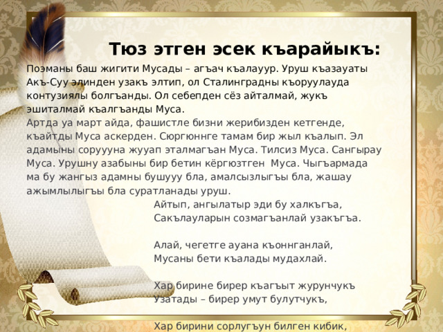 Поэманы баш жигити Мусады – агъач къалауур. Уруш къазауаты Акъ-Суу элинден узакъ элтип, ол Сталинградны къоруулауда контузиялы болгъанды. Ол себепден сёз айталмай, жукъ эшиталмай къалгъанды Муса. Артда уа март айда, фашистле бизни жерибизден кетгенде, къайтды Муса аскерден. Сюргюннге тамам бир жыл къалып. Эл адамыны соруууна жууап эталмагъан Муса. Тилсиз Муса. Сангырау Муса. Урушну азабыны бир бетин кёргюзтген Муса. Чыгъармада ма бу жангыз адамны бушууу бла, амалсызлыгъы бла, жашау ажымлылыгъы бла суратланады уруш.  Айтып, ангылатыр эди бу халкъгъа,  Сакълауларын созмагъанлай узакъгъа.    Алай, чегетге ауана къоннганлай,  Мусаны бети къалады мудахлай.    Хар бирине бирер къагъыт журунчукъ  Узатады – бирер умут булутчукъ,    Хар бирини сорлугъун билген кибик,  Хар кимге толу жууап берген кибик... Тюз этген эсек къарайыкъ:  