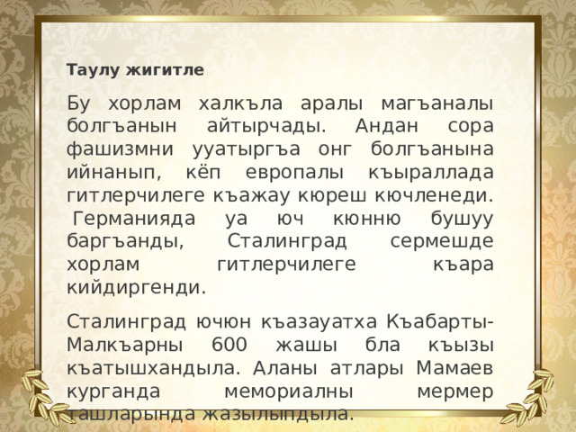 Таулу жигитле Бу хорлам халкъла аралы магъаналы болгъанын айтырчады. Андан сора фашизмни ууатыргъа онг болгъанына ийнанып, кёп европалы къыраллада гитлерчилеге къажау кюреш кючленеди.  Германияда уа юч кюнню бушуу баргъанды, Сталинград сермешде хорлам гитлерчилеге къара кийдиргенди. Сталинград ючюн къазауатха Къабарты-Малкъарны 600 жашы бла къызы къатышхандыла. Аланы атлары Мамаев курганда мемориалны мермер ташларында жазылыпдыла.