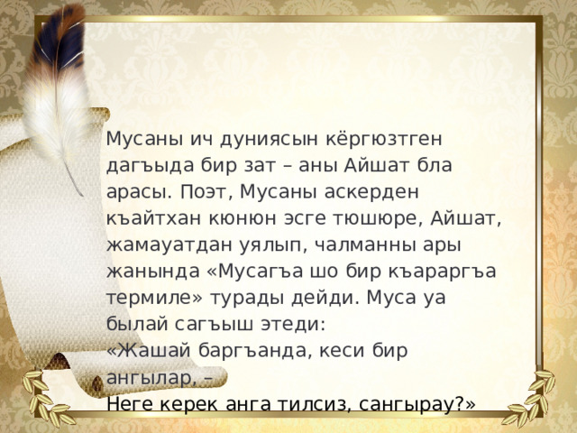 Мусаны ич дуниясын кёргюзтген дагъыда  бир зат – аны Айшат бла арасы. Поэт, Мусаны аскерден къайтхан кюнюн  эсге тюшюре, Айшат, жамауатдан уялып, чалманны ары жанында «Мусагъа шо бир къараргъа термиле» турады дейди. Муса уа былай сагъыш  этеди: «Жашай баргъанда, кеси бир ангылар, – Неге керек анга тилсиз, сангырау?»