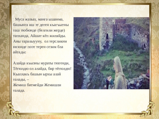 Муса жазып, манга ышанма, башынга иш эт деген къагъытны таш  тюбюнде (белгили жерде) тапханда, Айшат кёп жиляйды. Аны таралыууну, ол терсликни юсюнде поэт терен сезим бла айтады: Алайда къызны мураты тюгенди, Тёгюлдю ол алайда, бир тёгюлдю! Къапхакъ башын ырхы алай талады, – Жемиш битмейди Жемишли талада.