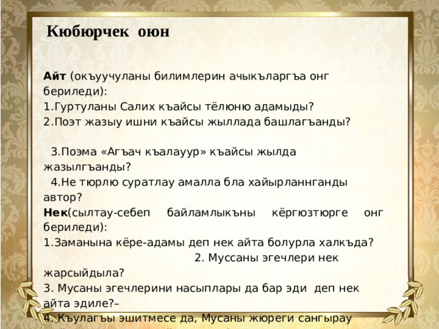 Кюбюрчек оюн   Айт (окъуучуланы билимлерин ачыкъларгъа онг бериледи):   1.Гуртуланы Салих къайсы тёлюню адамыды? 2.Поэт жазыу ишни къайсы жыллада башлагъанды?    3.Поэма «Агъач къалауур» къайсы жылда жазылгъанды?  4.Не тюрлю суратлау амалла бла хайырланнганды автор? Нек (сылтау-себеп байламлыкъны кёргюзтюрге онг бериледи): 1.Заманына кёре-адамы деп нек айта болурла халкъда? 2. Муссаны эгечлери нек жарсыйдыла? 3. Мусаны эгечлерини насыплары да бар эди деп нек айта эдиле?– 4. Къулагъы эшитмесе да, Мусаны жюреги сангырау тюйюл эди,деп нек айтыла эди? Ангылат (дерсде билген затланы кесгин этерге онг бериледи): 1 Бу дуния адамгъа сынаугъа бериледи дегенни къалай ангылайсыз? 2.Мусаны ич дуниясын кёргюзтген затланы ангылат?