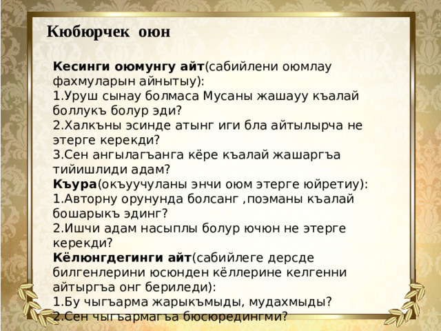 Кюбюрчек оюн Кесинги оюмунгу айт (сабийлени оюмлау фахмуларын айнытыу): 1.Уруш сынау болмаса Мусаны жашауу къалай боллукъ болур эди? 2.Халкъны эсинде атынг иги бла айтылырча не этерге керекди? 3.Сен ангылагъанга кёре къалай жашаргъа тийишлиди адам? Къура (окъуучуланы энчи оюм этерге юйретиу): 1.Авторну орунунда болсанг ,поэманы къалай бошарыкъ эдинг? 2.Ишчи адам насыплы болур ючюн не этерге керекди? Кёлюнгдегинги айт (сабийлеге дерсде билгенлерини юсюнден кёллерине келгенни айтыргъа онг бериледи): 1.Бу чыгъарма жарыкъмыды, мудахмыды? 2.Сен чыгъармагъа бюсюредингми?      