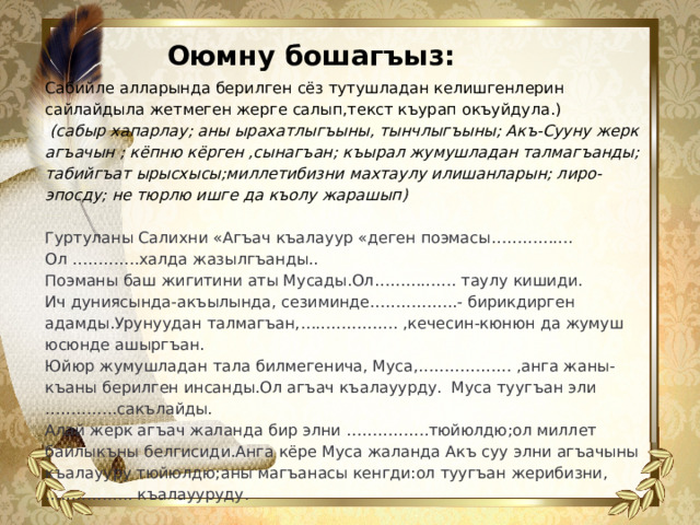 Оюмну бошагъыз: Сабийле алларында берилген сёз тутушладан келишгенлерин сайлайдыла жетмеген жерге салып,текст къурап окъуйдула.)  (сабыр хапарлау; аны ырахатлыгъыны, тынчлыгъыны; Акъ-Сууну жерк агъачын ; кёпню кёрген ,сынагъан; къырал жумушладан талмагъанды; табийгъат ырысхысы;миллетибизни махтаулу илишанларын; лиро-эпосду; не тюрлю ишге да къолу жарашып) Гуртуланы Салихни «Агъач къалауур «деген поэмасы……………. Ол ………….халда жазылгъанды.. Поэманы баш жигитини аты Мусады.Ол……………. таулу кишиди. Ич дуниясында-акъылында, сезиминде……………..- бирикдирген адамды.Урунуудан талмагъан,………………. ,кечесин-кюнюн да жумуш юсюнде ашыргъан. Юйюр жумушладан тала билмегенича, Муса,……………… ,анга жаны-къаны берилген инсанды.Ол агъач къалауурду. Муса туугъан эли …………..сакълайды. Алай жерк агъач жаланда бир элни …………….тюйюлдю;ол миллет байлыкъны белгисиди.Анга кёре Муса жаланда Акъ суу элни агъачыны къалаууру тюйюлдю;аны магъанасы кенгди:ол туугъан жерибизни,…………….. къалаууруду.  