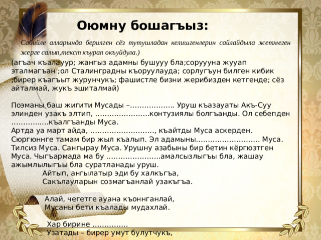 Оюмну бошагъыз:   Сабийле алларында берилген сёз тутушладан келишгенлерин сайлайдыла жетмеген жерге салып,текст къурап окъуйдула.) (агъач къалауур; жангыз адамны бушууу бла;соруууна жууап эталмагъан ;ол Сталинградны къоруулауда; сорлугъун билген кибик ;бирер къагъыт журунчукъ; фашистле бизни жерибизден кетгенде; сёз айталмай, жукъ эшиталмай) Поэманы баш жигити Мусады –………………. Уруш къазауаты Акъ-Суу элинден узакъ элтип, …………………..контузиялы болгъанды. Ол себепден …………….къалгъанды Муса. Артда уа март айда, ………………………, къайтды Муса аскерден. Сюргюннге тамам бир жыл къалып. Эл адамыны……………………… Муса. Тилсиз Муса. Сангырау Муса. Урушну азабыны бир бетин кёргюзтген Муса. Чыгъармада ма бу …………………..амалсызлыгъы бла, жашау ажымлылыгъы бла суратланады уруш.  Айтып, ангылатыр эди бу халкъгъа,  Сакълауларын созмагъанлай узакъгъа.    Алай, чегетге ауана къоннганлай,  Мусаны бети къалады мудахлай.    Хар бирине ……………  Узатады – бирер умут булутчукъ,    Хар бирини…………...,  Хар кимге толу жууап берген кибик...