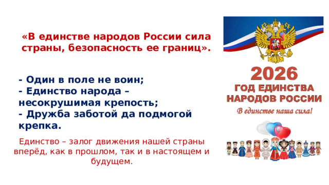 «В единстве народов России сила страны, безопасность ее границ». - Один в поле не воин; - Единство народа – несокрушимая крепость; - Дружба заботой да подмогой крепка. Единство – залог движения нашей страны вперёд, как в прошлом, так и в настоящем и будущем.