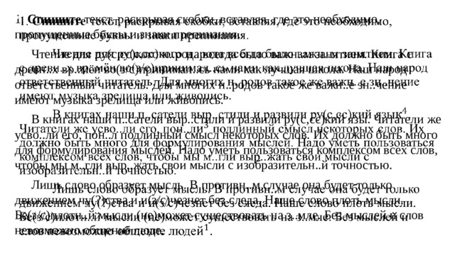1. Спишите текст, раскрывая скобки, вставляя, где это необходимо, пропущенные буквы и знаки препинания.    Чтение для ру(с,сс)кого н..рода всегда было важн..м занятием. Книга с древн..х вр..мён во(з/с)принимал..сь нами как лучшая школа. Наш народ ответственный читатель. Для многих н..родов такое же важн..е зн..чение имеют музыка зрелища или живопись.  В книгах наши п..сатели выр..стили и развили ру(с,сс)кий язы. Читатели же усво..ли его, пон..л подлинный смысл некоторых слов. Их должно быть много для формулирования мыслей. Надо уметь пользоваться комплексом всех слов, чтобы мы м..гли выр..жать свои мысли с изобразительн..й точностью.  Лишь слово образует мысль. В противн..м случае она будет только движением чу(?)ства и и(з/с)чезнет без следа. Наше слово плоть мысли. Бе(з/с)плотн..й мысли (не)может существовать на з..мле. Без мыслей и слов невозможно общение люде.