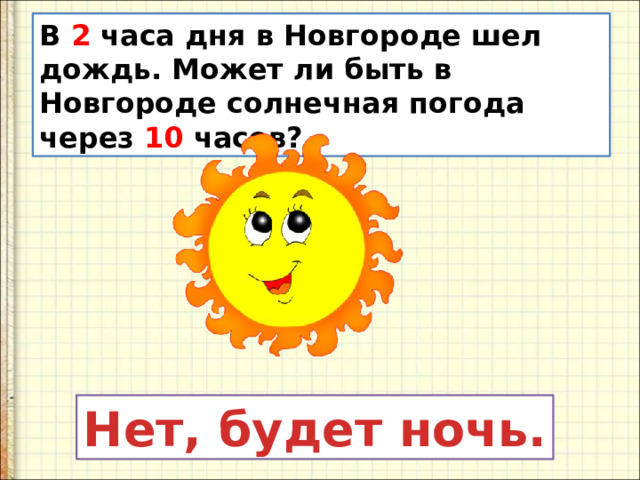 В 2 часа дня в Новгороде шел дождь. Может ли быть в Новгороде солнечная погода через 10 часов? Нет, будет ночь.