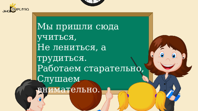 Мы пришли сюда учиться, Не лениться, а трудиться. Работаем старательно, Слушаем внимательно.