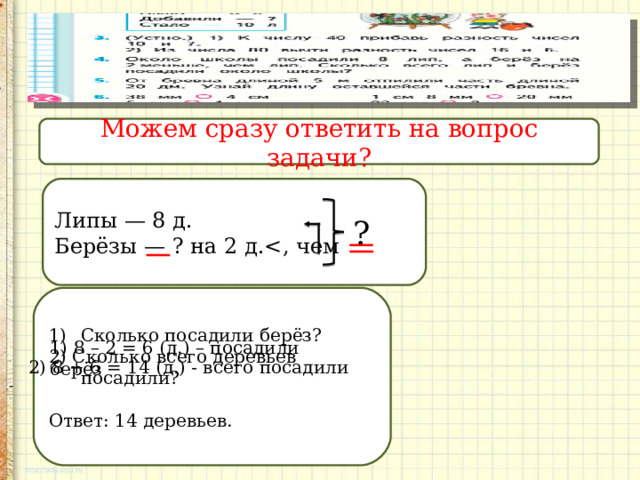 Можем сразу ответить на вопрос задачи? Липы — 8 д. Берёзы — ? на 2 д.? Сколько посадили берёз? 2) Сколько всего деревьев посадили? Ответ: 14 деревьев. 1) 8 – 2 = 6 (д.) – посадили берёз  2) 8 + 6 = 14 (д.) - всего посадили