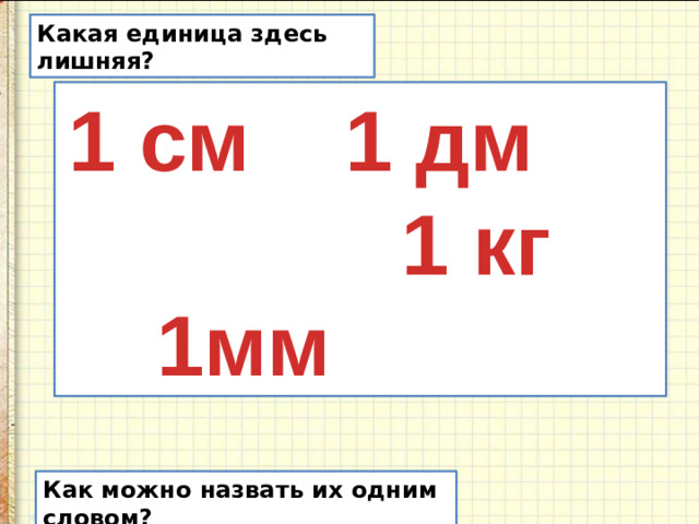 Какая единица здесь лишняя? 1 см 1 дм  1мм 1 кг Как можно назвать их одним словом?