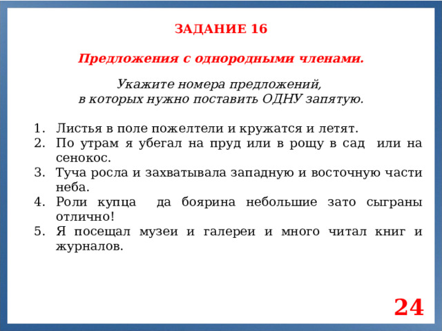 ЗАДАНИЕ 16 Предложения с однородными членами. Укажите номера предложений, в которых нужно поставить ОДНУ запятую. Листья в поле пожелтели и кружатся и летят. По утрам я убегал на пруд или в рощу в сад или на сенокос. Туча росла и захватывала западную и восточную части неба. Роли купца да боярина небольшие зато сыграны отлично! Я посещал музеи и галереи и много читал книг и журналов. 24