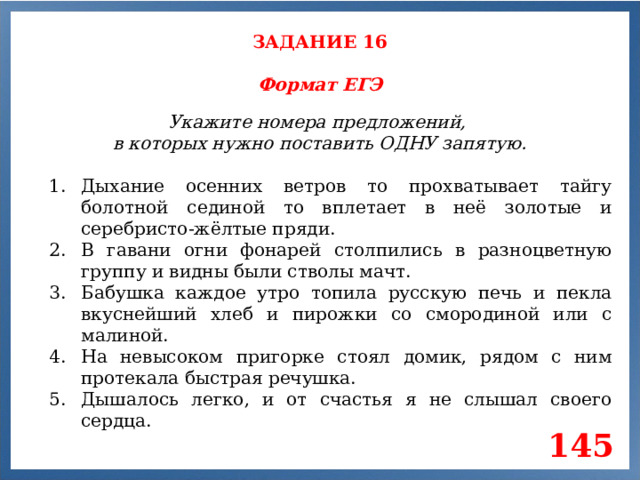 ЗАДАНИЕ 16 Формат ЕГЭ Укажите номера предложений, в которых нужно поставить ОДНУ запятую. Дыхание осенних ветров то прохватывает тайгу болотной сединой то вплетает в неё золотые и серебристо-жёлтые пряди. В гавани огни фонарей столпились в разноцветную группу и видны были стволы мачт. Бабушка каждое утро топила русскую печь и пекла вкуснейший хлеб и пирожки со смородиной или с малиной. На невысоком пригорке стоял домик, рядом с ним протекала быстрая речушка. Дышалось легко, и от счастья я не слышал своего сердца. 145