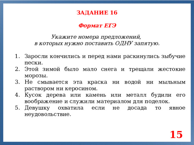 ЗАДАНИЕ 16 Формат ЕГЭ Укажите номера предложений, в которых нужно поставить ОДНУ запятую. Заросли кончились и перед нами раскинулись зыбучие пески. Этой зимой было мало снега и трещали жестокие морозы. Не смывается эта краска ни водой ни мыльным раствором ни керосином. Кусок дерева или камень или металл будили его воображение и служили материалом для поделок. Девушку охватила если не досада то явное неудовольствие. 15